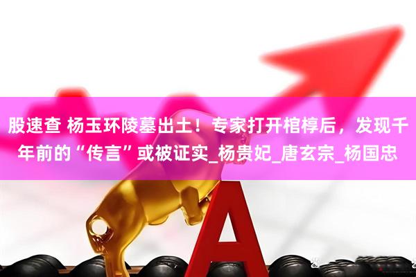 股速查 杨玉环陵墓出土！专家打开棺椁后，发现千年前的“传言”或被证实_杨贵妃_唐玄宗_杨国忠