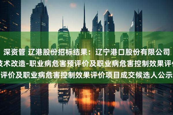 深资管 辽港股份招标结果：辽宁港口股份有限公司（油品）TK-105#罐技术改造-职业病危害预评价及职业病危害控制效果评价项目成交候选人公示