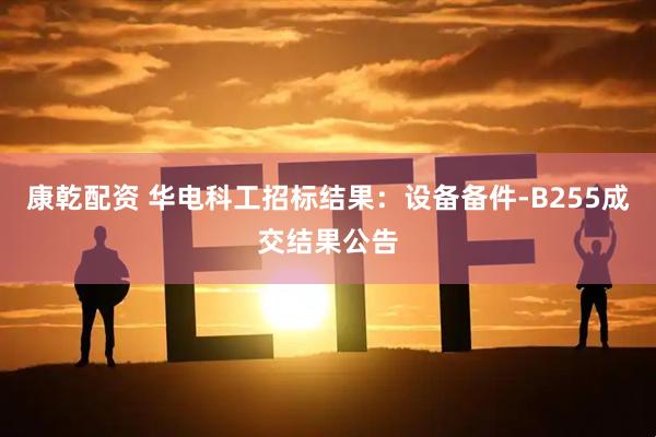 康乾配资 华电科工招标结果：设备备件-B255成交结果公告