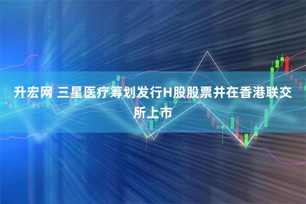 升宏网 三星医疗筹划发行H股股票并在香港联交所上市