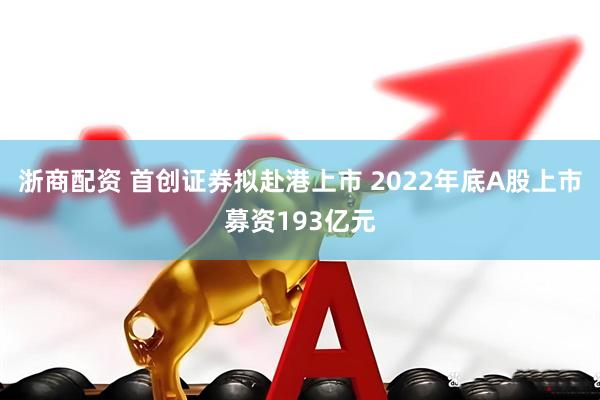 浙商配资 首创证券拟赴港上市 2022年底A股上市募资193亿元