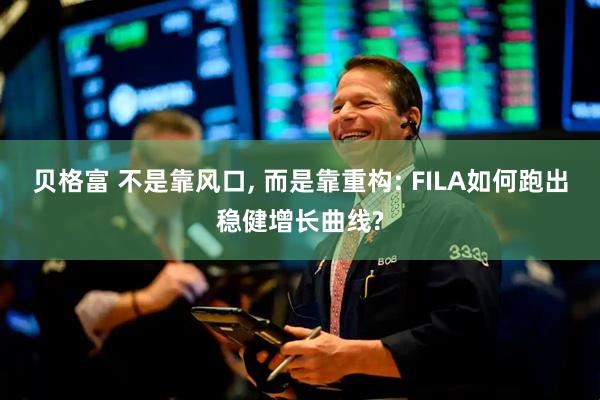贝格富 不是靠风口, 而是靠重构: FILA如何跑出稳健增长曲线?