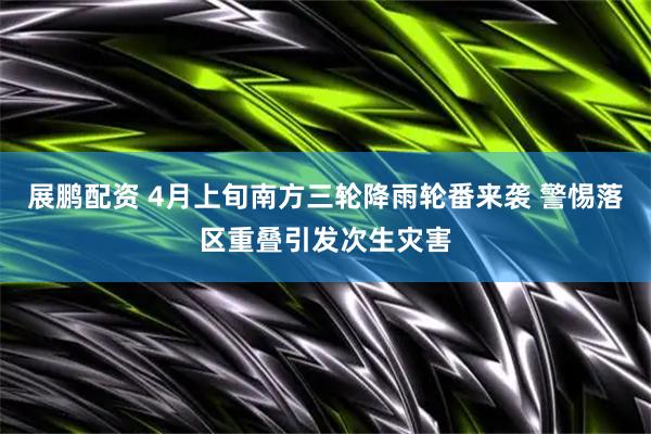 展鹏配资 4月上旬南方三轮降雨轮番来袭 警惕落区重叠引发次生灾害