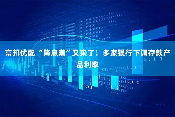 富邦优配 “降息潮”又来了！多家银行下调存款产品利率