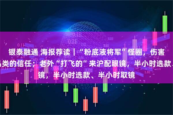 银泰融通 海报荐读｜“粉底液将军”怪圈，伤害观众对长剧品类的信任；老外“打飞的”来沪配眼镜，半小时选款、半小时取镜