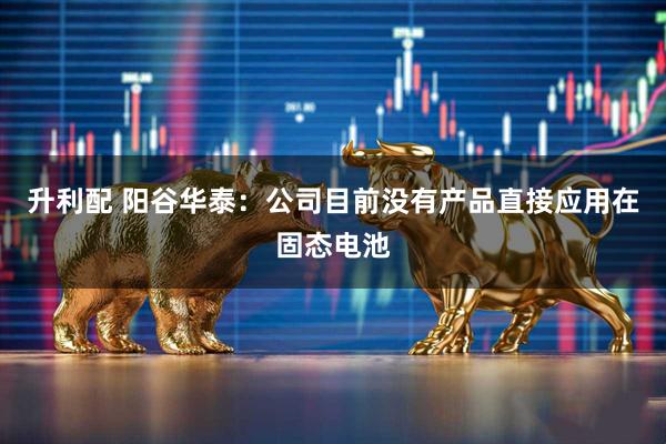 升利配 阳谷华泰：公司目前没有产品直接应用在固态电池