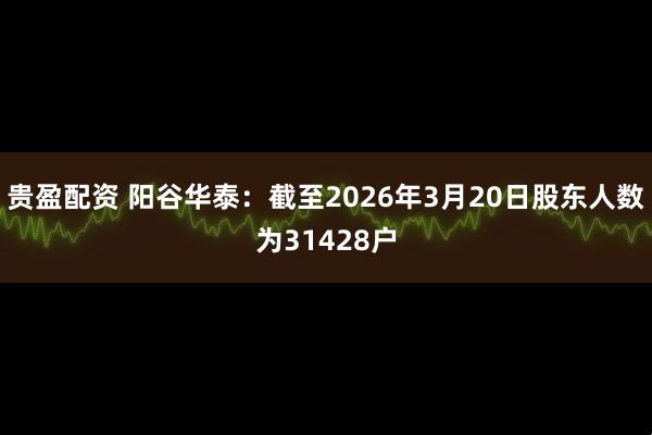 贵盈配资 阳谷华泰：截至2026年3月20日股东人数为31428户