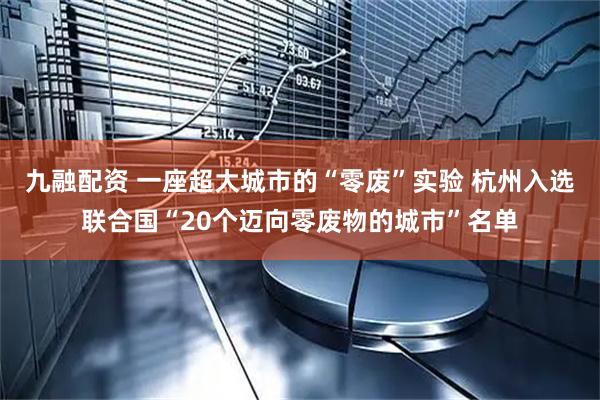 九融配资 一座超大城市的“零废”实验 杭州入选联合国“20个迈向零废物的城市”名单