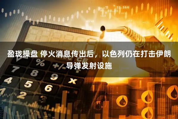 盈珑操盘 停火消息传出后，以色列仍在打击伊朗导弹发射设施