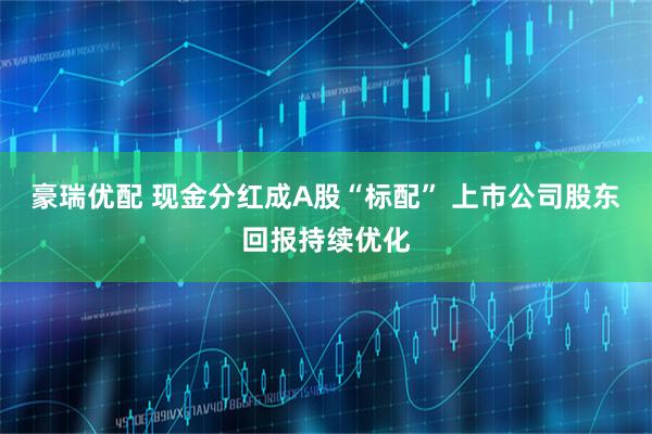 豪瑞优配 现金分红成A股“标配” 上市公司股东回报持续优化