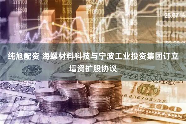 纯旭配资 海螺材料科技与宁波工业投资集团订立增资扩股协议